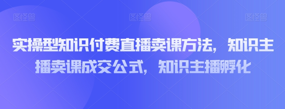 实操型知识付费直播卖课方法，知识主播卖课成交公式，知识主播孵化-网赚项目众筹网