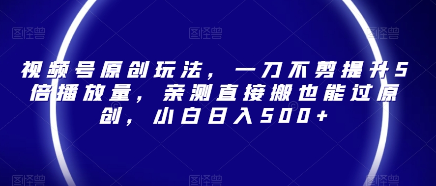 视频号原创玩法，一刀不剪提升5倍播放量，亲测直接搬也能过原创，小白日入500+【揭秘】-网赚项目众筹网