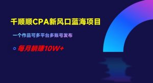 千顺顺CPA新风口蓝海项目,一个作品可多平台多账号发布,每月躺赚10W+【揭秘】-网赚项目众筹网