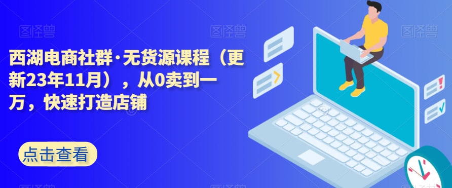 西湖电商社群·无货源课程（更新23年11月），从0卖到一万，快速打造店铺-网赚项目众筹网