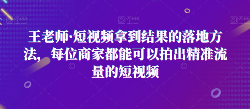 王老师·短视频拿到结果的落地方法，每位商家都能可以拍出精准流量的短视频-网赚项目众筹网