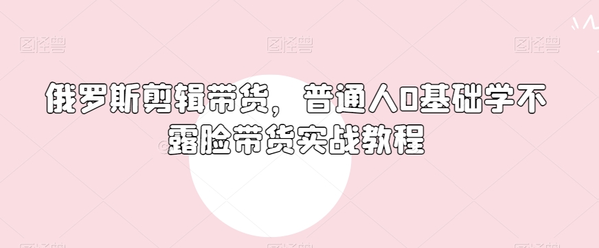 俄罗斯产品剪辑带货，普通人0基础学不露脸带货实战教程-网赚项目众筹网