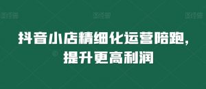 抖音小店精细化运营陪跑,提升更高利润-网赚项目众筹网