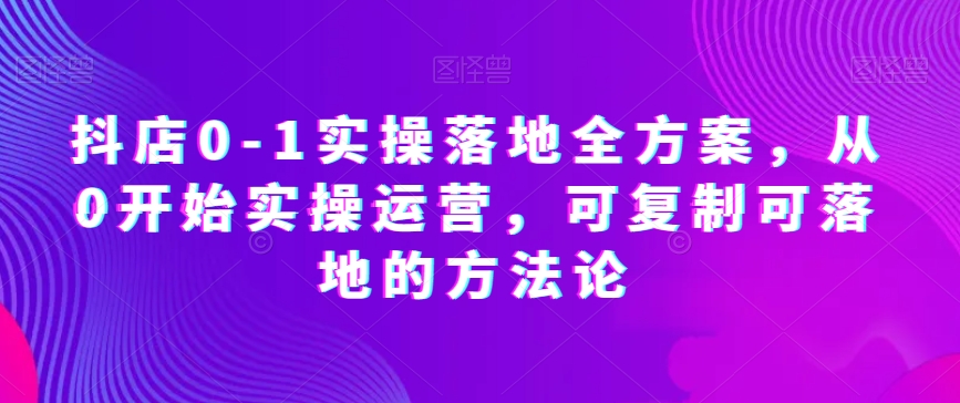 抖店0-1实操落地全方案，从0开始实操运营，可复制可落地的方法论-网赚项目众筹网