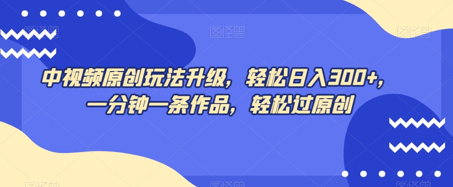 中视频原创玩法升级，轻松日入300+，一分钟一条作品，轻松过原创【揭秘】-网赚项目众筹网