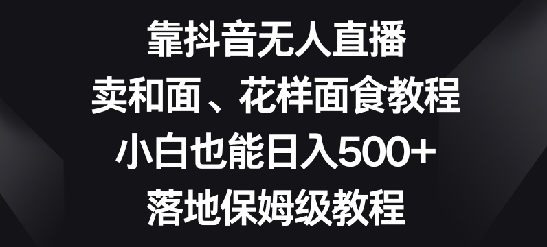 靠抖音无人直播，卖和面、花样面试教程，小白也能日入500+，落地保姆级教程【揭秘】-网赚项目众筹网