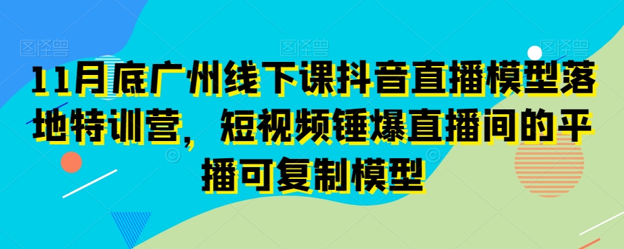 11月底广州线下课抖音直播模型落地特训营，短视频锤爆直播间的平播可复制模型-网赚项目众筹网