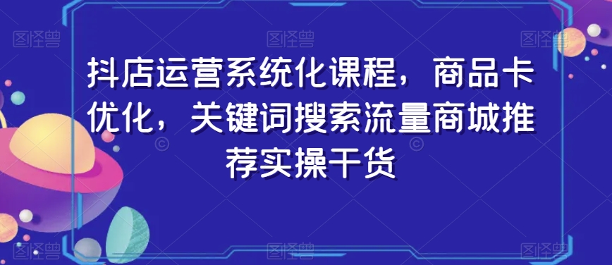抖店运营系统化课程，商品卡优化，关键词搜索流量商城推荐实操干货-网赚项目众筹网