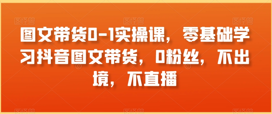 图文带货0-1实操课，零基础学习抖音图文带货，0粉丝，不出境，不直播-网赚项目众筹网