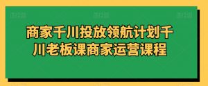 商家千川投放领航计划千川老板课商家运营课程-网赚项目众筹网