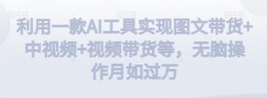 利用一款AI工具实现图文带货+中视频+视频带货等，无脑操作月如过万【揭秘】-网赚项目众筹网