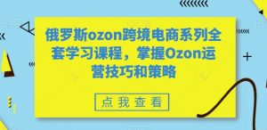 俄罗斯ozon跨境电商系列全套学习课程,掌握Ozon运营技巧和策略-网赚项目众筹网