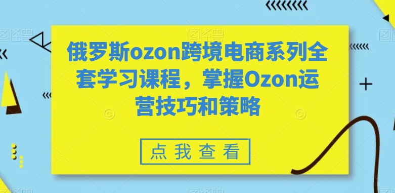 俄罗斯ozon跨境电商系列全套学习课程，掌握Ozon运营技巧和策略-网赚项目众筹网