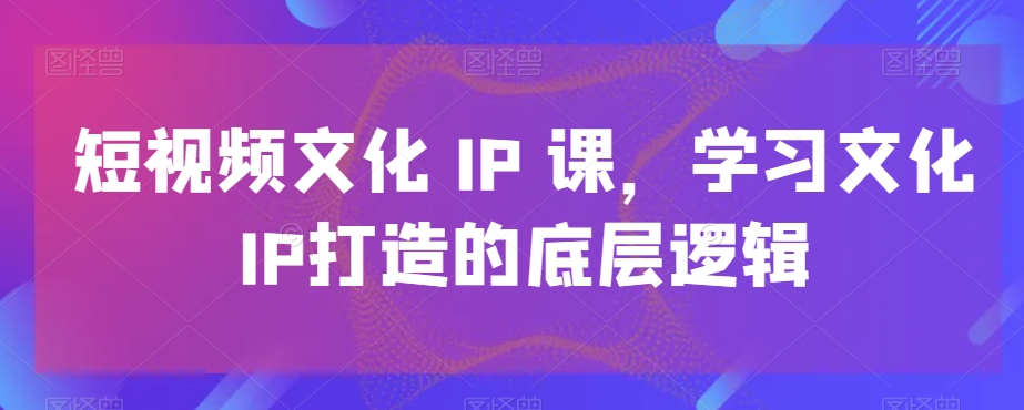 短视频文化IP课，学习文化IP打造的底层逻辑-网赚项目众筹网