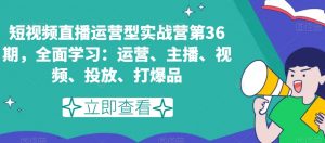 短视频直播运营型实战营第36期,全面学习:运营、主播、视频、投放、打爆品-网赚项目众筹网
