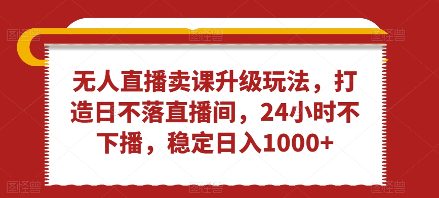无人直播卖课升级玩法，打造日不落直播间，24小时不下播，稳定日入1000+【揭秘】-网赚项目众筹网