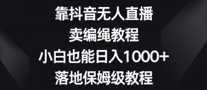 靠抖音无人直播,卖编绳教程,小白也能日入1000+,落地保姆级教程【揭秘】-网赚项目众筹网