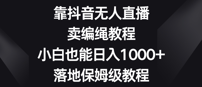 靠抖音无人直播，卖编绳教程，小白也能日入1000+，落地保姆级教程【揭秘】-网赚项目众筹网