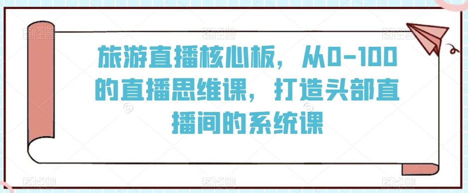 旅游直播核心板，从0-100的直播思维课，打造头部直播间的系统课-网赚项目众筹网