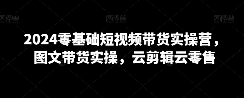 2024零基础短视频带货实操营，图文带货实操，云剪辑云零售-网赚项目众筹网