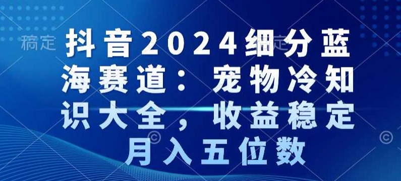 抖音2024细分蓝海赛道：宠物冷知识大全，收益稳定，月入五位数【揭秘】-网赚项目众筹网