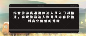抖音旅游赛道酒旅达人从入门到精通,实现旅游达人账号从内容价值到商业价值的升级-网赚项目众筹网