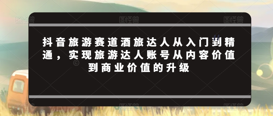抖音旅游赛道酒旅达人从入门到精通，实现旅游达人账号从内容价值到商业价值的升级-网赚项目众筹网