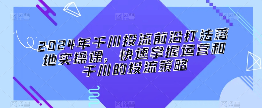 2024年千川投流前沿打法落地实操课，快速掌握运营和千川的投流策略-网赚项目众筹网