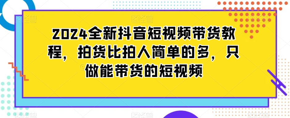 2024全新抖音短视频带货教程，拍货比拍人简单的多，只做能带货的短视频-网赚项目众筹网