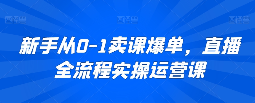 新手从0-1卖课爆单，直播全流程实操运营课-网赚项目众筹网