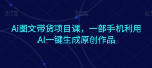Ai图文带货项目课,一部手机利用AI一键生成原创作品-网赚项目众筹网