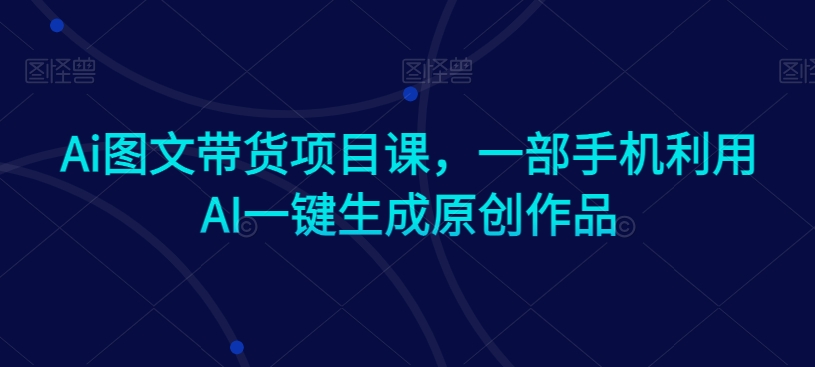 Ai图文带货项目课，一部手机利用AI一键生成原创作品-网赚项目众筹网