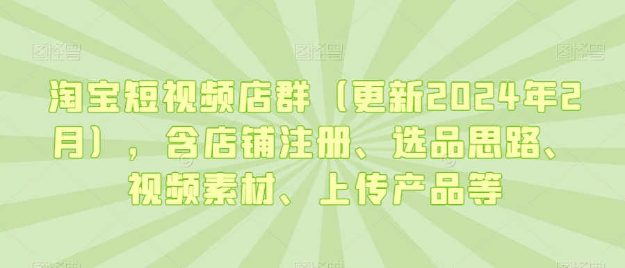 淘宝短视频店群（更新2024年2月），含店铺注册、选品思路、视频素材、上传产品等-网赚项目众筹网