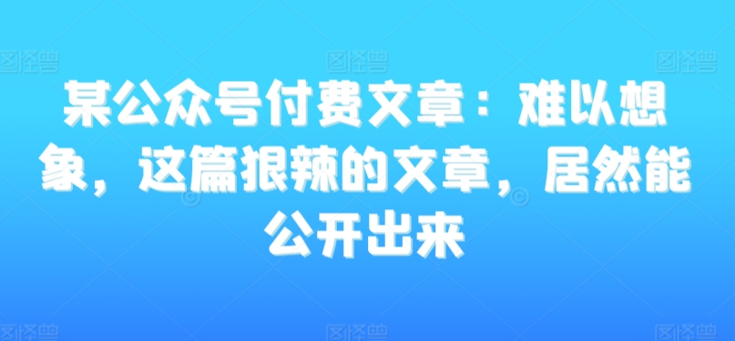 某公众号付费文章：难以想象，这篇狠辣的文章，居然能公开出来-网赚项目众筹网