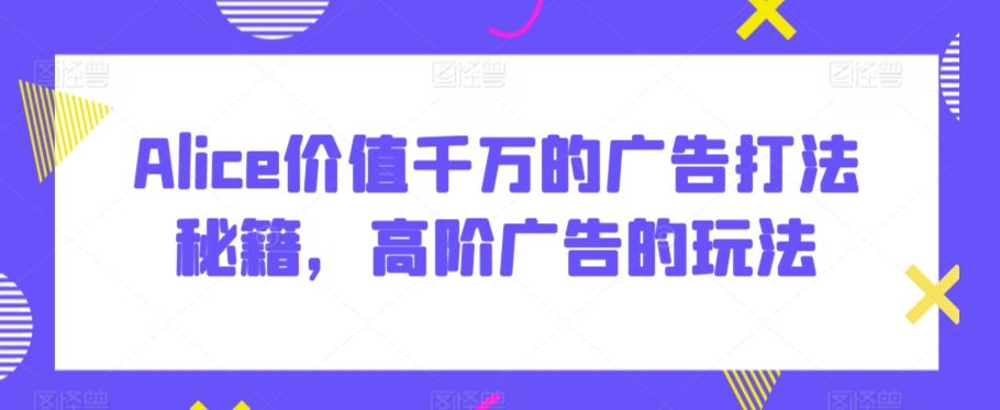 Alice价值千万的广告打法秘籍，高阶广告的玩法-网赚项目众筹网
