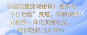 掌握流量变现秘诀!视频号“今日话题”赛道,详解保姆式教学一体化实操玩法,助你轻松日入300+【揭秘】-网赚项目众筹网