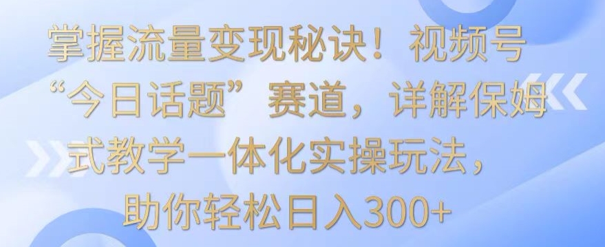 掌握流量变现秘诀！视频号“今日话题”赛道，详解保姆式教学一体化实操玩法，助你轻松日入300+【揭秘】-网赚项目众筹网