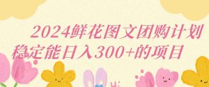 2024鲜花图文团购计划小白能稳定每日收入三位数的项目【揭秘】-网赚项目众筹网