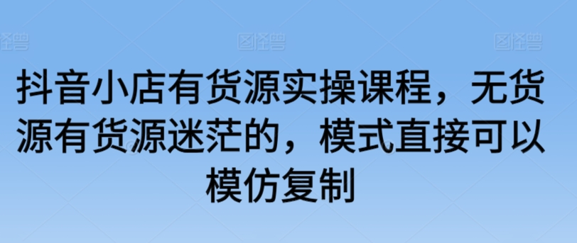 抖音小店有货源实操课程，无货源有货源迷茫的，模式直接可以模仿复制-网赚项目众筹网