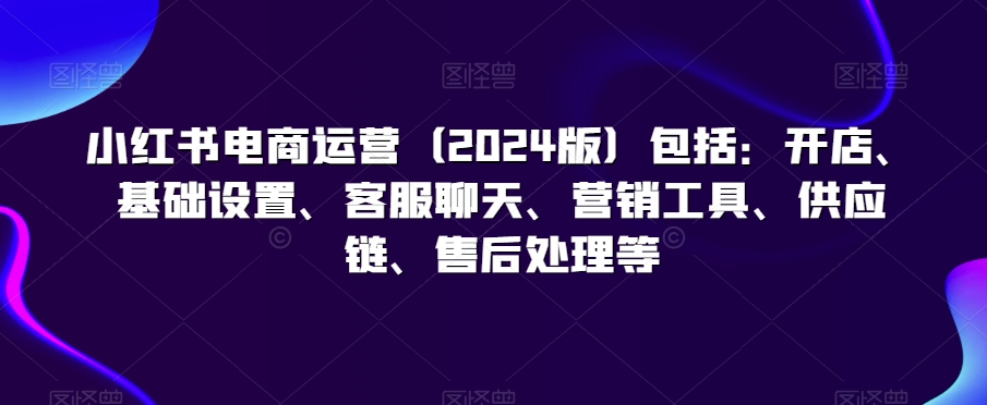 小红书电商运营（2024版）包括：开店、基础设置、客服聊天、营销工具、供应链、售后处理等-网赚项目众筹网