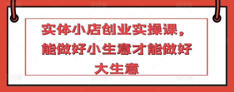 实体小店创业实操课，能做好小生意才能做好大生意-网赚项目众筹网