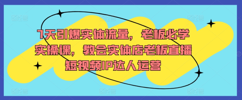 7天引爆实体流量，老板必学实操课，教会实体店老板直播短视频IP达人运营-网赚项目众筹网