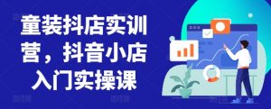 童装抖店实训营，抖音小店入门实操课-网赚项目众筹网