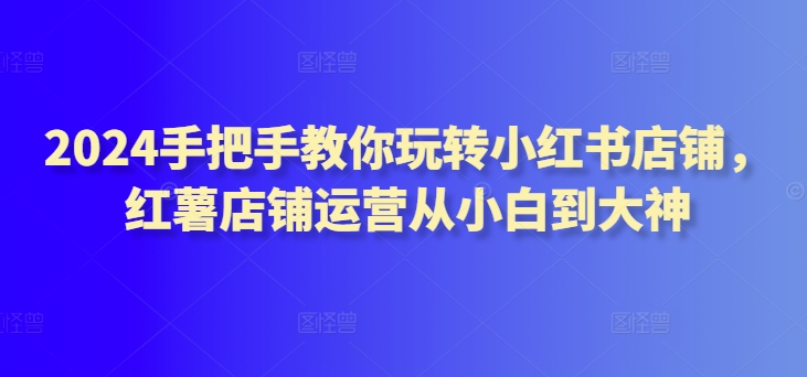 2024手把手教你玩转小红书店铺，红薯店铺运营从小白到大神-网赚项目众筹网