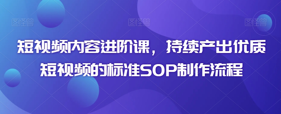 短视频内容进阶课，持续产出优质短视频的标准SOP制作流程-网赚项目众筹网