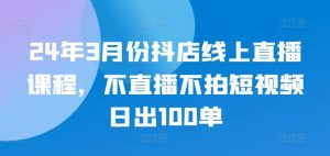 24年3月份抖店线上直播课程,不直播不拍短视频日出100单-网赚项目众筹网