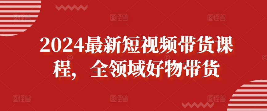 2024最新短视频带货课程，全领域好物带货-网赚项目众筹网