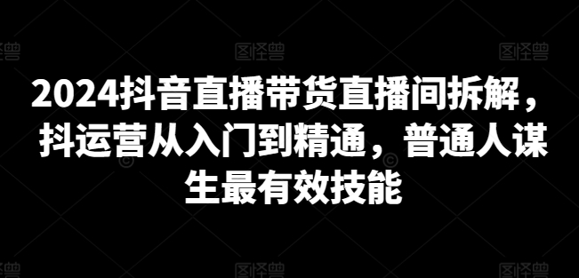 2024抖音直播带货直播间拆解，抖运营从入门到精通，普通人谋生最有效技能-网赚项目众筹网