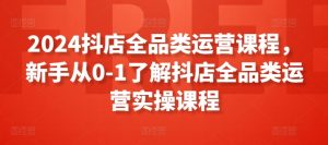 2024抖店全品类运营课程,新手从0-1了解抖店全品类运营实操课程-网赚项目众筹网