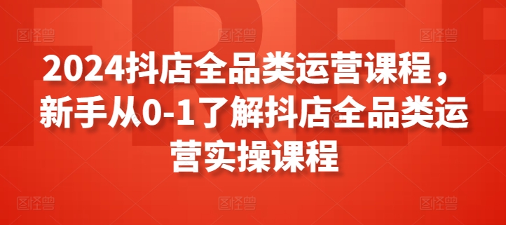 2024抖店全品类运营课程，新手从0-1了解抖店全品类运营实操课程-网赚项目众筹网
